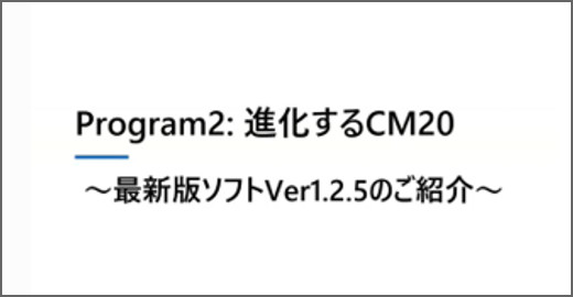 Program2：進化するCM20 - 最新版ソフトVer1.2.5のご紹介